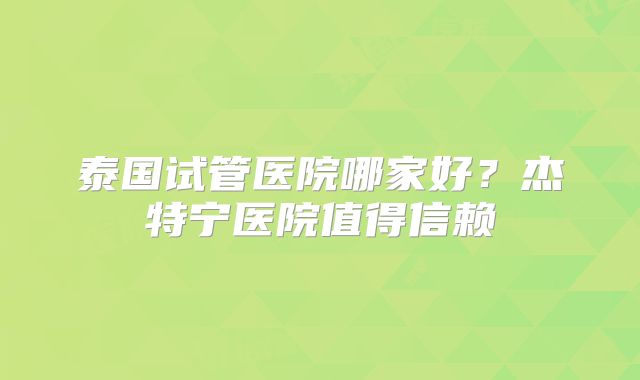 泰国试管医院哪家好？杰特宁医院值得信赖