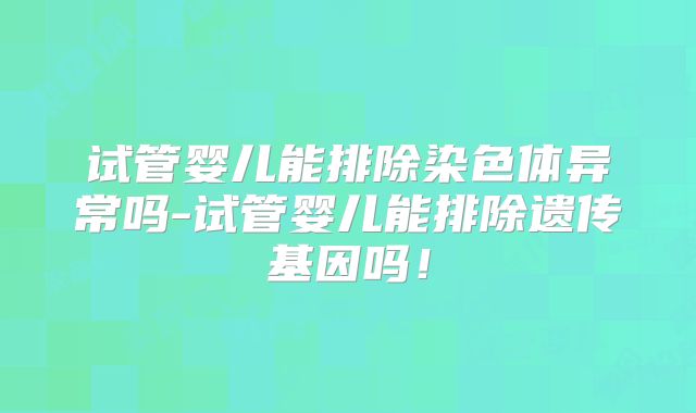 试管婴儿能排除染色体异常吗-试管婴儿能排除遗传基因吗!