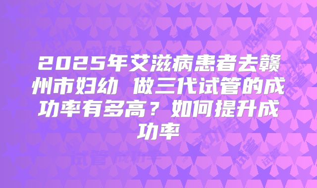 2025年艾滋病患者去赣州市妇幼 做三代试管的成功率有多高?如何提升成功率