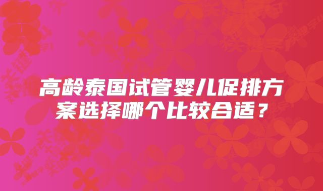 高龄泰国试管婴儿促排方案选择哪个比较合适?