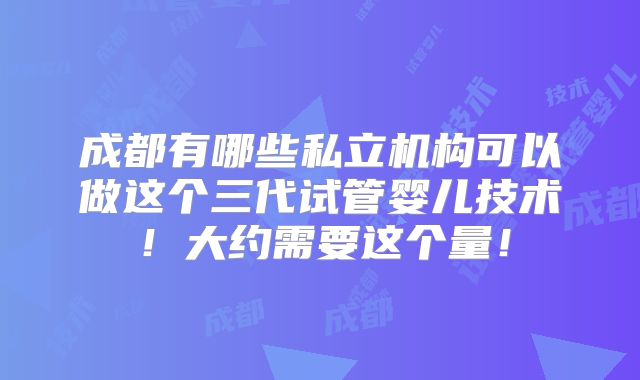 成都有哪些私立机构可以做这个三代试管婴儿技术！大约需要这个量！
