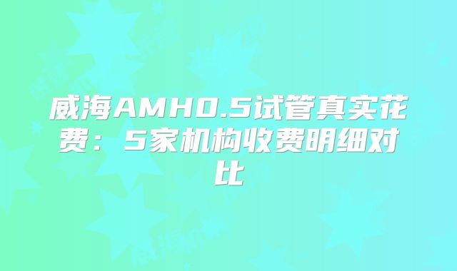 威海AMH0.5试管真实花费:5家机构收费明细对比