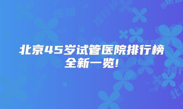 北京45岁试管医院排行榜全新一览!