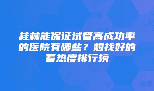 桂林能保证试管高成功率的医院有哪些？想找好的看热度排行榜