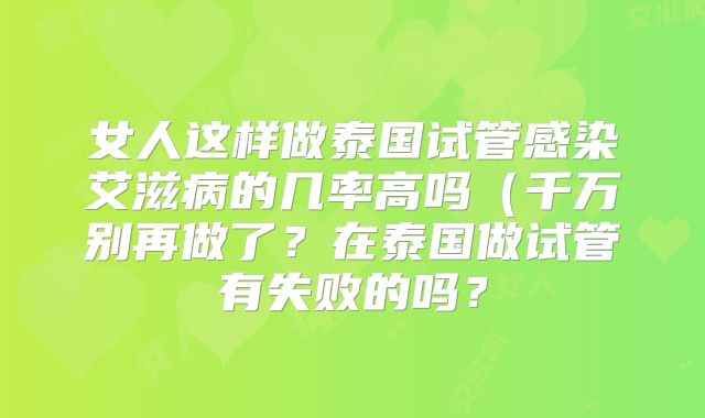 女人这样做泰国试管感染艾滋病的几率高吗(千万别再做了?在泰国做试管有失败的吗?