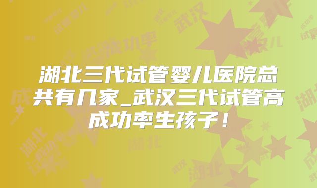 湖北三代试管婴儿医院总共有几家_武汉三代试管高成功率生孩子!