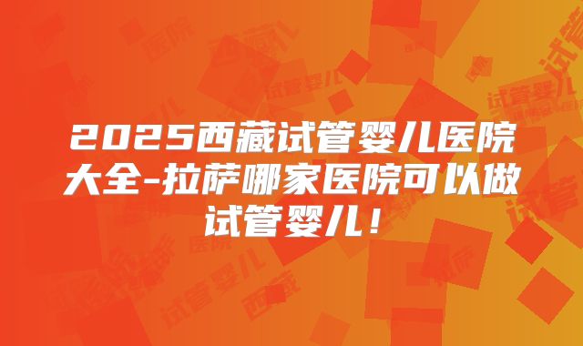 2025西藏试管婴儿医院大全-拉萨哪家医院可以做试管婴儿！