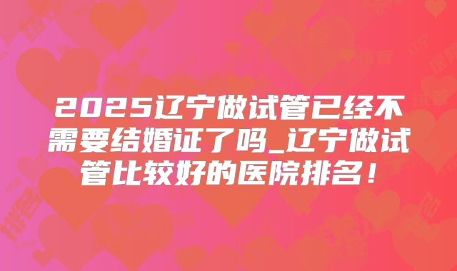 2025辽宁做试管已经不需要结婚证了吗_辽宁做试管比较好的医院排名！