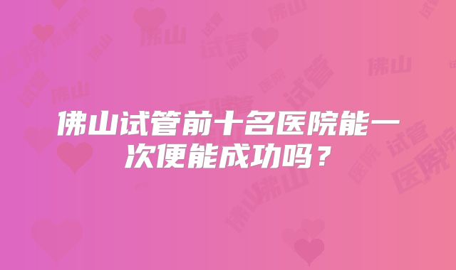 佛山试管前十名医院能一次便能成功吗？