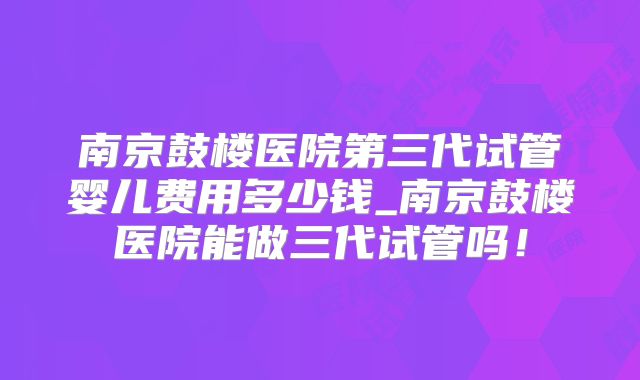 南京鼓楼医院第三代试管婴儿费用多少钱_南京鼓楼医院能做三代试管吗！