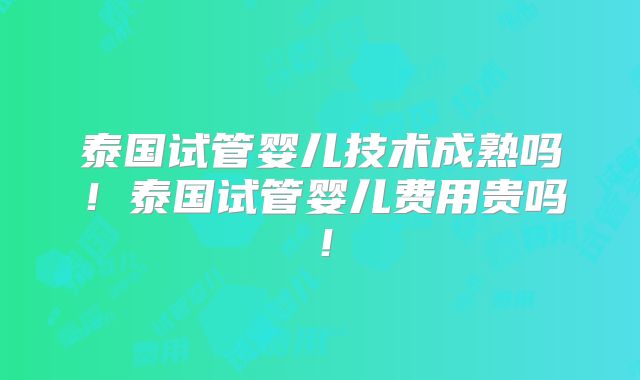 泰国试管婴儿技术成熟吗！泰国试管婴儿费用贵吗！