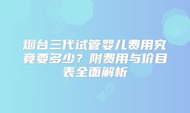 烟台三代试管婴儿费用究竟要多少?附费用与价目表全面解析