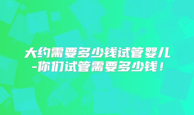 大约需要多少钱试管婴儿-你们试管需要多少钱!