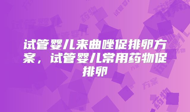 试管婴儿来曲唑促排卵方案,试管婴儿常用药物促排卵