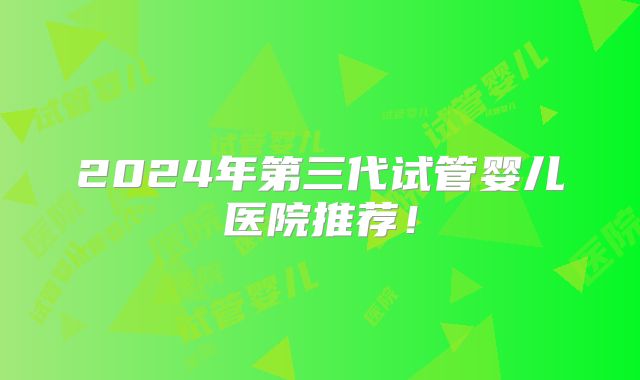 2024年第三代试管婴儿医院推荐!