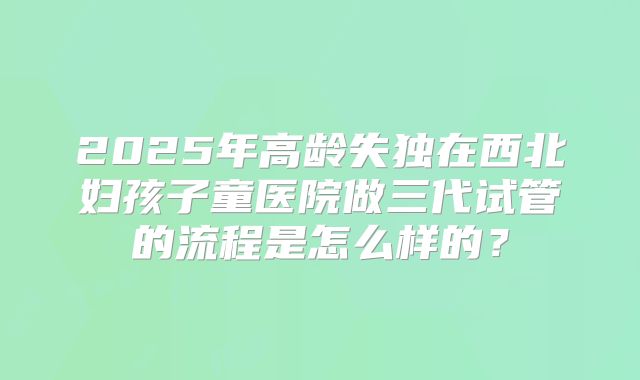 2025年高龄失独在西北妇孩子童医院做三代试管的流程是怎么样的？