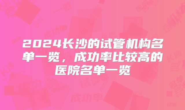 2024长沙的试管机构名单一览,成功率比较高的医院名单一览