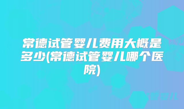 常德试管婴儿费用大概是多少(常德试管婴儿哪个医院)