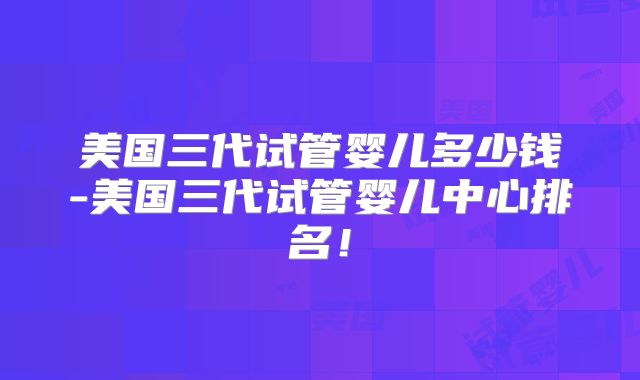美国三代试管婴儿多少钱-美国三代试管婴儿中心排名！
