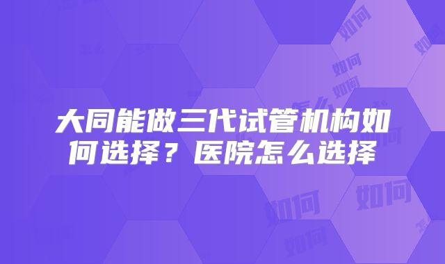 大同能做三代试管机构如何选择?医院怎么选择