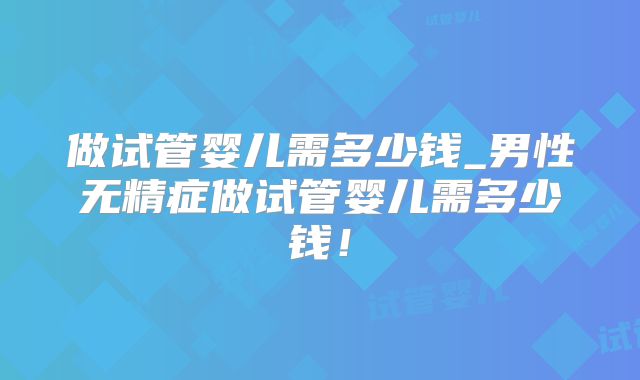 做试管婴儿需多少钱_男性无精症做试管婴儿需多少钱！