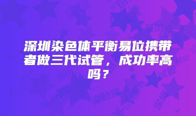 深圳染色体平衡易位携带者做三代试管,成功率高吗?