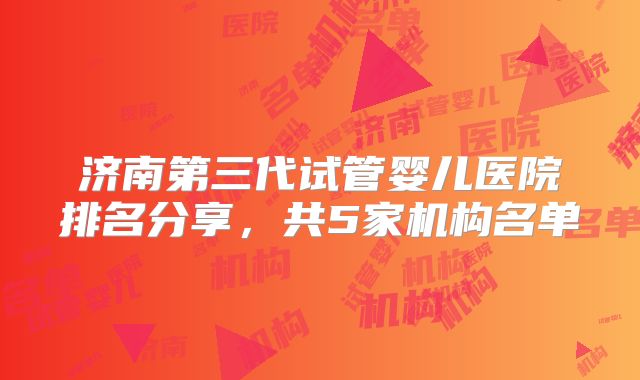 济南第三代试管婴儿医院排名分享，共5家机构名单