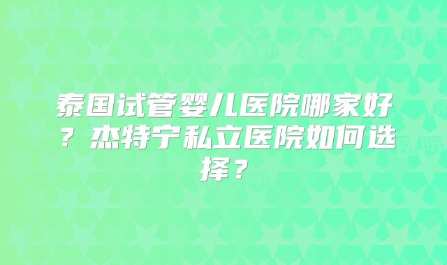 泰国试管婴儿医院哪家好？杰特宁私立医院如何选择？