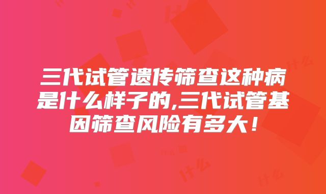 三代试管遗传筛查这种病是什么样子的,三代试管基因筛查风险有多大!