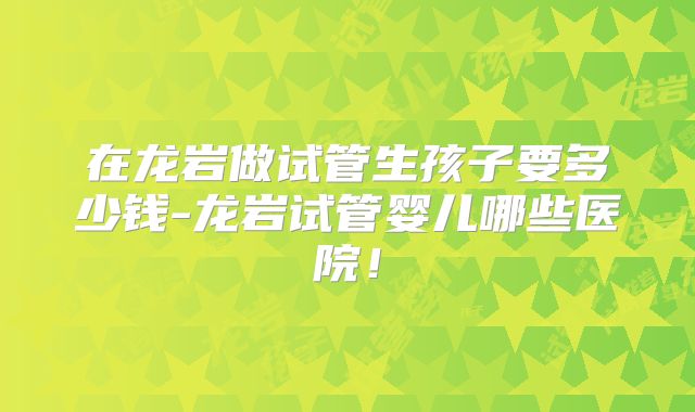 在龙岩做试管生孩子要多少钱-龙岩试管婴儿哪些医院！