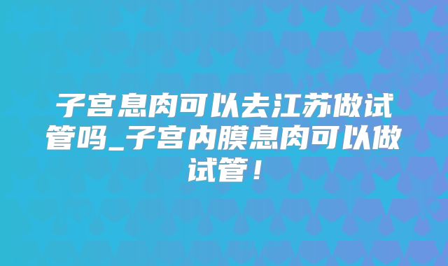 子宫息肉可以去江苏做试管吗_子宫内膜息肉可以做试管!