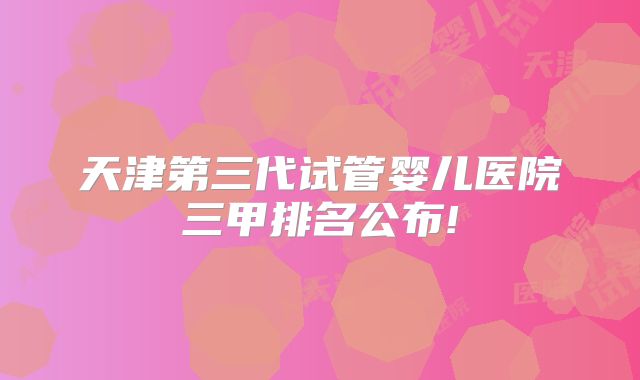 天津第三代试管婴儿医院三甲排名公布!