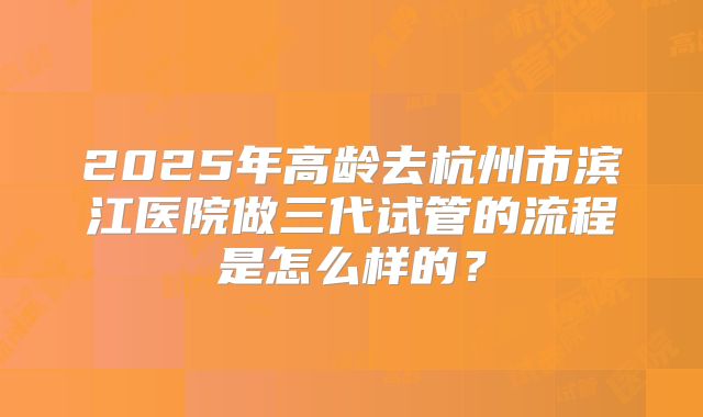 2025年高龄去杭州市滨江医院做三代试管的流程是怎么样的?