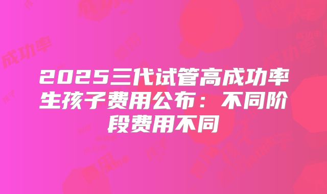 2025三代试管高成功率生孩子费用公布：不同阶段费用不同