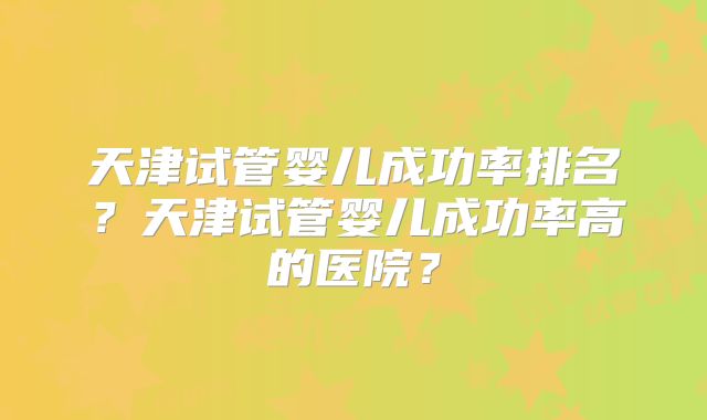 天津试管婴儿成功率排名?天津试管婴儿成功率高的医院?