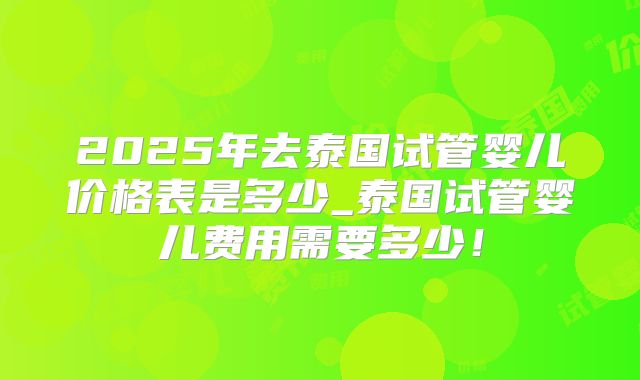 2025年去泰国试管婴儿价格表是多少_泰国试管婴儿费用需要多少！