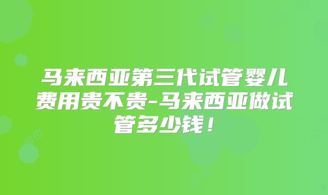 马来西亚第三代试管婴儿费用贵不贵-马来西亚做试管多少钱!
