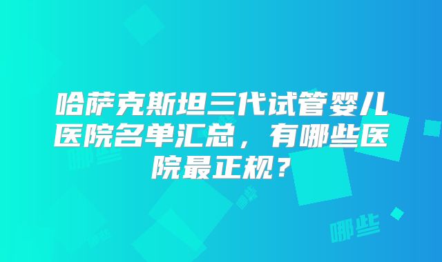 哈萨克斯坦三代试管婴儿医院名单汇总，有哪些医院最正规？