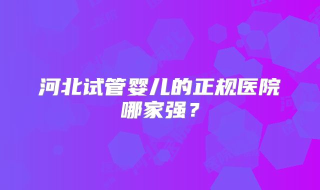 河北试管婴儿的正规医院哪家强?