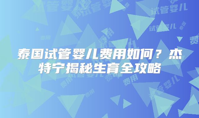泰国试管婴儿费用如何？杰特宁揭秘生育全攻略
