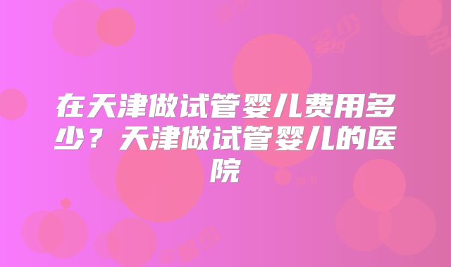 在天津做试管婴儿费用多少？天津做试管婴儿的医院