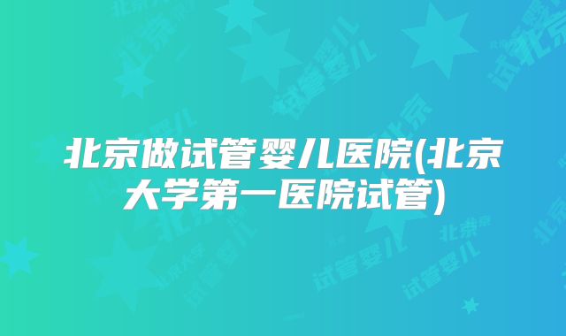 北京做试管婴儿医院(北京大学第一医院试管)