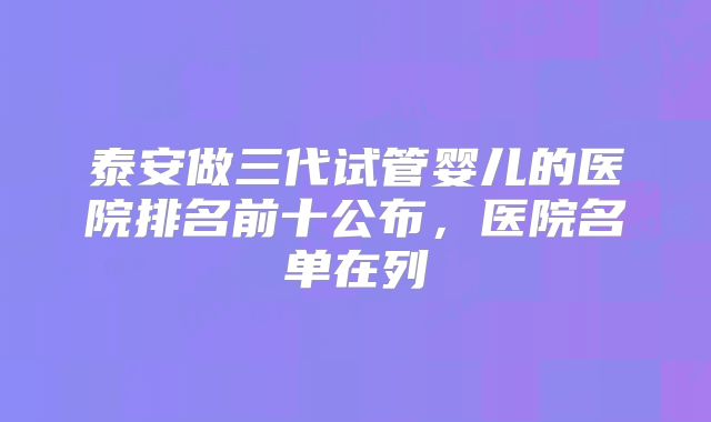泰安做三代试管婴儿的医院排名前十公布,医院名单在列