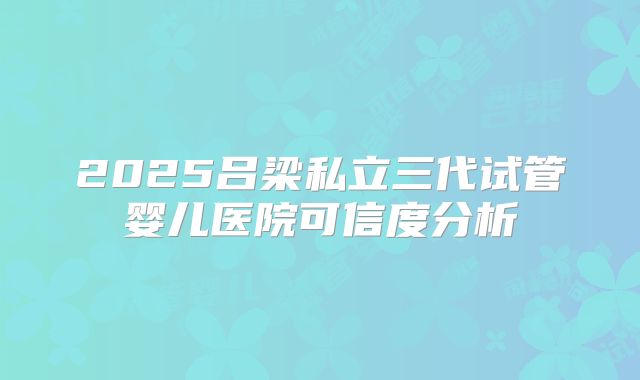 2025吕梁私立三代试管婴儿医院可信度分析