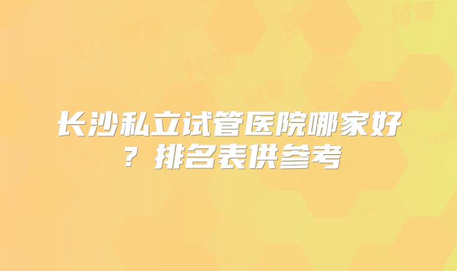 长沙私立试管医院哪家好？排名表供参考