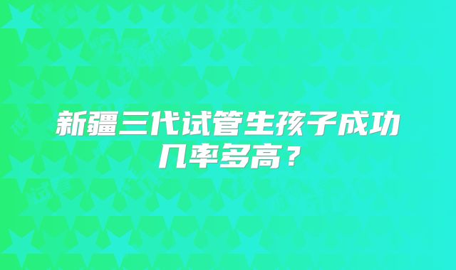新疆三代试管生孩子成功几率多高？