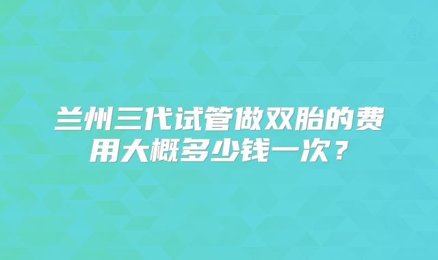 兰州三代试管做双胎的费用大概多少钱一次?