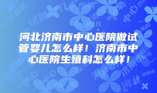 河北济南市中心医院做试管婴儿怎么样！济南市中心医院生殖科怎么样！