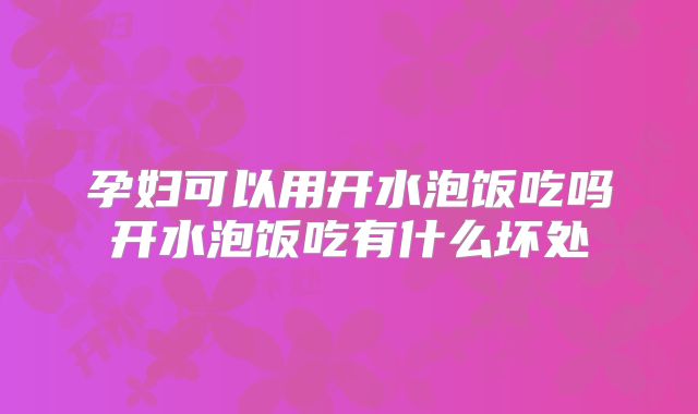 孕妇可以用开水泡饭吃吗开水泡饭吃有什么坏处