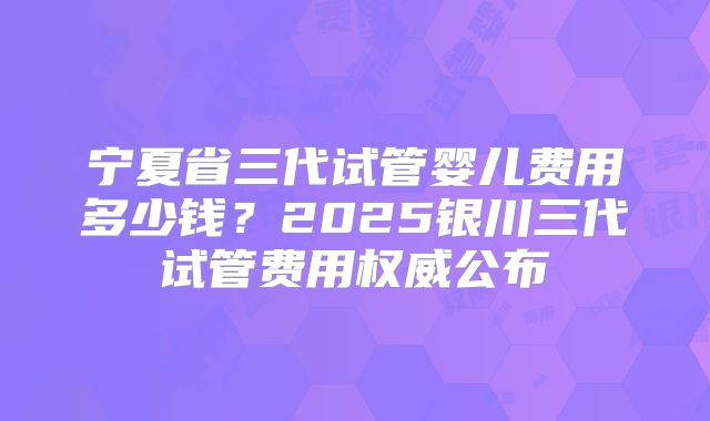 宁夏省三代试管婴儿费用多少钱？2025银川三代试管费用权威公布